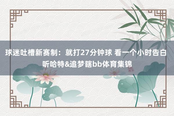 球迷吐槽新赛制:就打27分钟球 看一个小时告白 听哈特&追梦瞎bb体育集锦