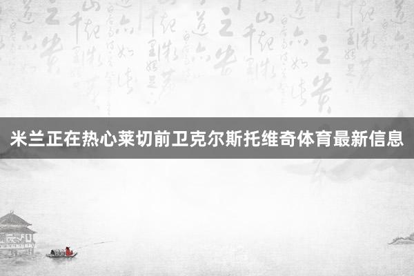 米兰正在热心莱切前卫克尔斯托维奇体育最新信息