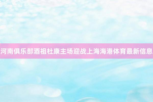 河南俱乐部酒祖杜康主场迎战上海海港体育最新信息